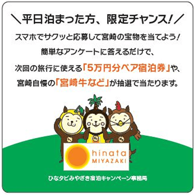 平日泊まった方、限定チャンス！スマホでサクッと応募して宮崎の宝物を当てよう！簡単なアンケートに答えるだけで、次回の旅行に使える「５万円分ペア宿泊券」や、宮崎自慢の「宮崎牛など」が抽選で当たります。ひなタビみやざき宿泊キャンぺーン事務所